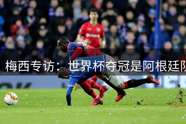 梅西专访：世界杯夺冠是阿根廷队共同目标
